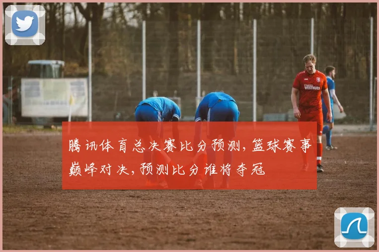 腾讯体育总决赛比分预测,篮球赛事巅峰对决,预测比分谁将夺冠